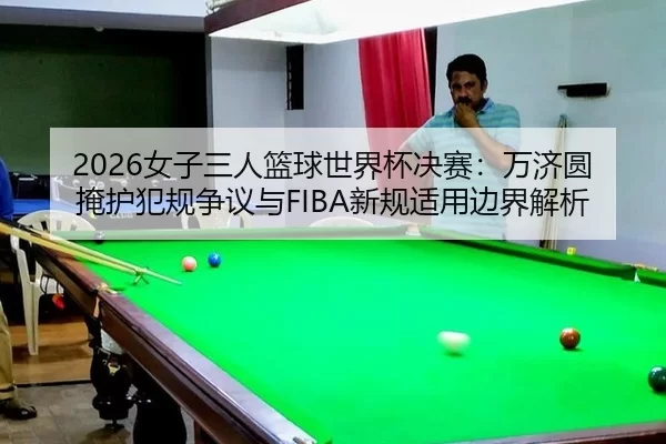 2026女子三人篮球世界杯决赛：万济圆掩护犯规争议与FIBA新规适用边界解析