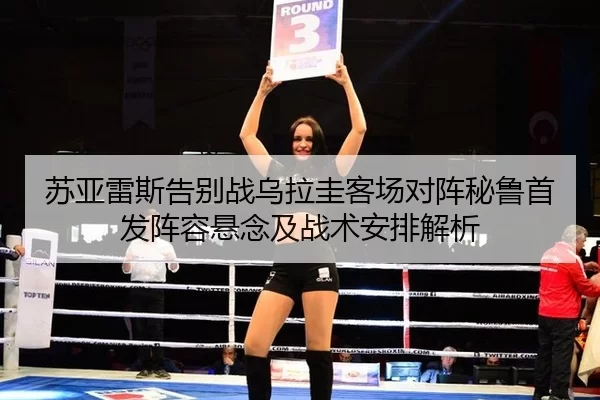 苏亚雷斯告别战乌拉圭客场对阵秘鲁首发阵容悬念及战术安排解析